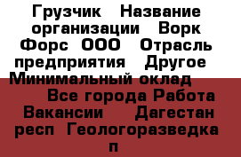 Грузчик › Название организации ­ Ворк Форс, ООО › Отрасль предприятия ­ Другое › Минимальный оклад ­ 27 000 - Все города Работа » Вакансии   . Дагестан респ.,Геологоразведка п.